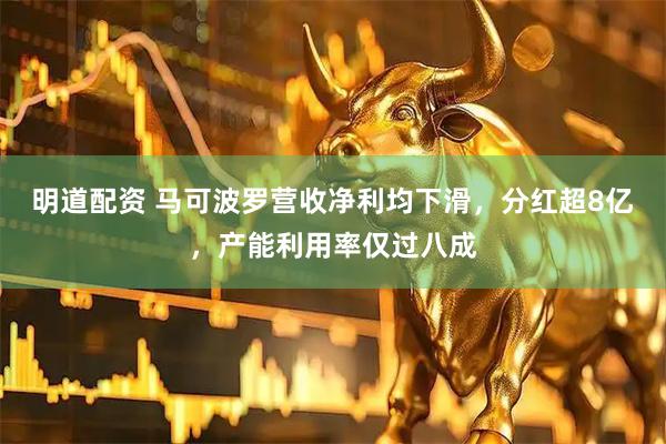 明道配资 马可波罗营收净利均下滑，分红超8亿，产能利用率仅过八成