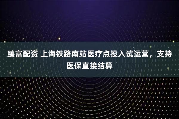 臻富配资 上海铁路南站医疗点投入试运营，支持医保直接结算
