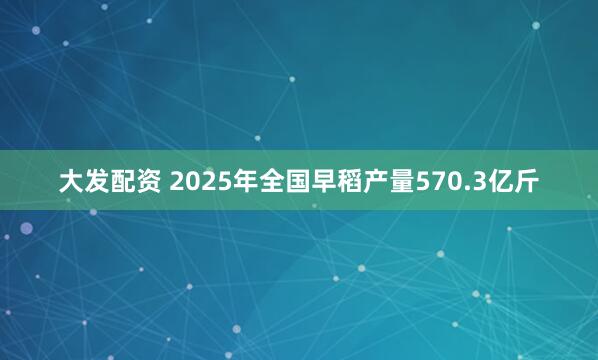 大发配资 2025年全国早稻产量570.3亿斤