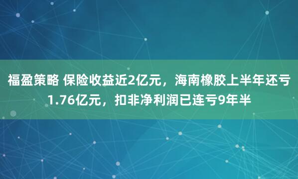 福盈策略 保险收益近2亿元，海南橡胶上半年还亏1.76亿元，扣非净利润已连亏9年半