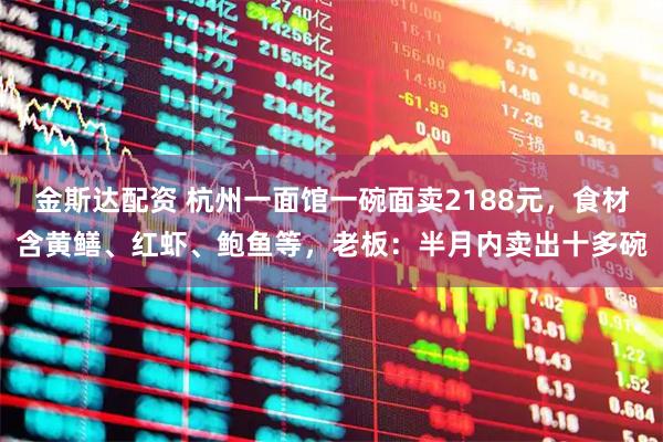 金斯达配资 杭州一面馆一碗面卖2188元，食材含黄鳝、红虾、鲍鱼等，老板：半月内卖出十多碗