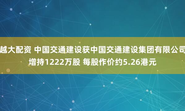 越大配资 中国交通建设获中国交通建设集团有限公司增持1222万股 每股作价约5.26港元
