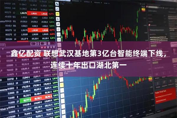 鑫亿配资 联想武汉基地第3亿台智能终端下线，连续十年出口湖北第一