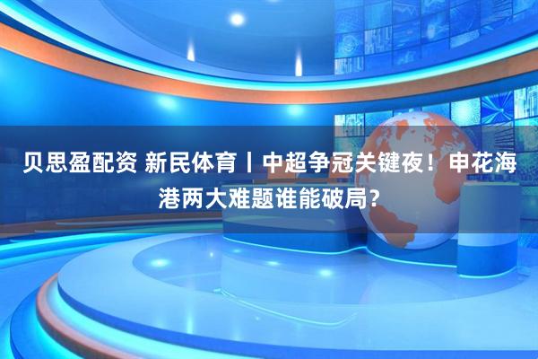 贝思盈配资 新民体育丨中超争冠关键夜！申花海港两大难题谁能破局？