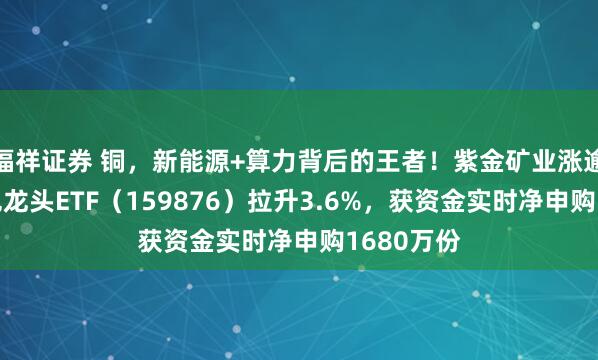 福祥证券 铜，新能源+算力背后的王者！紫金矿业涨逾3%，有色龙头ETF（159876）拉升3.6%，获资金实时净申购1680万份