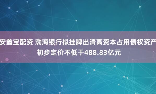 安鑫宝配资 渤海银行拟挂牌出清高资本占用债权资产 初步定价不低于488.83亿元