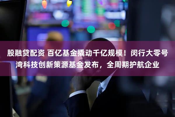 股融贷配资 百亿基金撬动千亿规模！闵行大零号湾科技创新策源基金发布，全周期护航企业