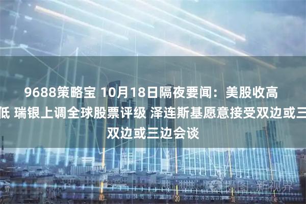 9688策略宝 10月18日隔夜要闻：美股收高 金价走低 瑞银上调全球股票评级 泽连斯基愿意接受双边或三边会谈