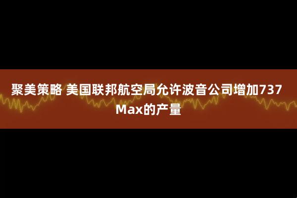 聚美策略 美国联邦航空局允许波音公司增加737 Max的产量