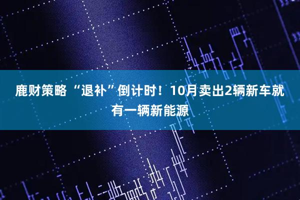 鹿财策略 “退补”倒计时！10月卖出2辆新车就有一辆新能源
