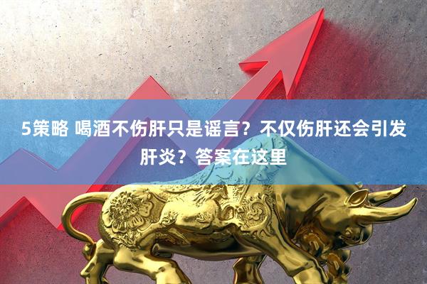 5策略 喝酒不伤肝只是谣言？不仅伤肝还会引发肝炎？答案在这里