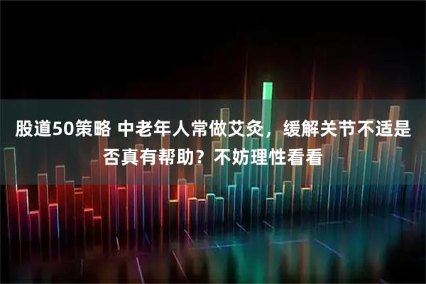 股道50策略 中老年人常做艾灸，缓解关节不适是否真有帮助？不妨理性看看