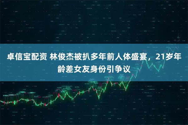 卓信宝配资 林俊杰被扒多年前人体盛宴，21岁年龄差女友身份引争议