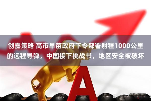 创嘉策略 高市早苗政府下令部署射程1000公里的远程导弹，中国接下挑战书，地区安全被破坏