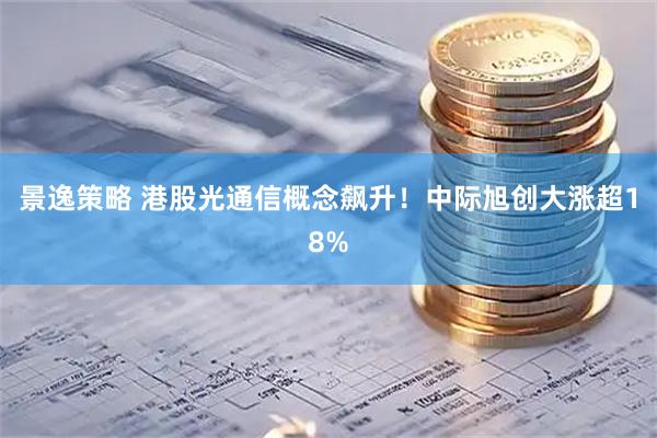 景逸策略 港股光通信概念飙升！中际旭创大涨超18%